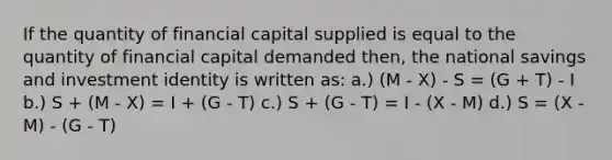 If the quantity of financial capital supplied is equal to the quantity of financial capital demanded then, the national savings and investment identity is written as: a.) (M - X) - S = (G + T) - I b.) S + (M - X) = I + (G - T) c.) S + (G - T) = I - (X - M) d.) S = (X - M) - (G - T)