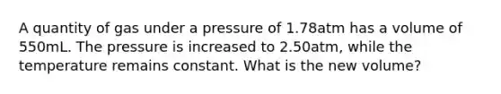 A quantity of gas under a pressure of 1.78atm has a volume of 550mL. The pressure is increased to 2.50atm, while the temperature remains constant. What is the new volume?