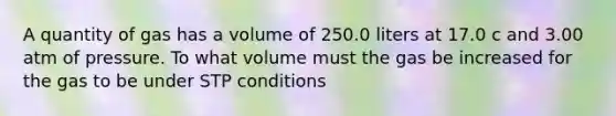 A quantity of gas has a volume of 250.0 liters at 17.0 c and 3.00 atm of pressure. To what volume must the gas be increased for the gas to be under STP conditions