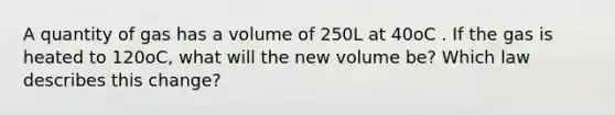 A quantity of gas has a volume of 250L at 40oC . If the gas is heated to 120oC, what will the new volume be? Which law describes this change?