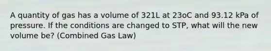 A quantity of gas has a volume of 321L at 23oC and 93.12 kPa of pressure. If the conditions are changed to STP, what will the new volume be? (Combined Gas Law)