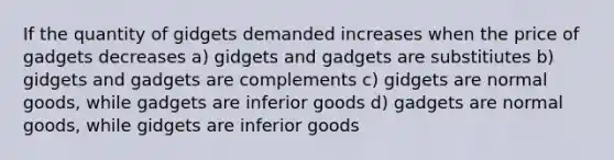 If the quantity of gidgets demanded increases when the price of gadgets decreases a) gidgets and gadgets are substitiutes b) gidgets and gadgets are complements c) gidgets are normal goods, while gadgets are inferior goods d) gadgets are normal goods, while gidgets are inferior goods