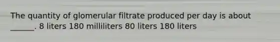 The quantity of glomerular filtrate produced per day is about ______. 8 liters 180 milliliters 80 liters 180 liters