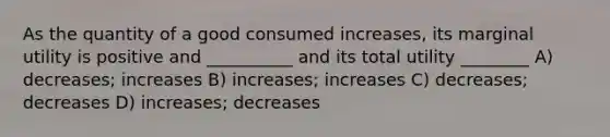 As the quantity of a good consumed increases, its marginal utility is positive and __________ and its total utility ________ A) decreases; increases B) increases; increases C) decreases; decreases D) increases; decreases