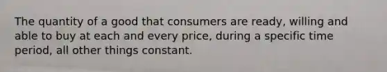 The quantity of a good that consumers are ready, willing and able to buy at each and every price, during a specific time period, all other things constant.