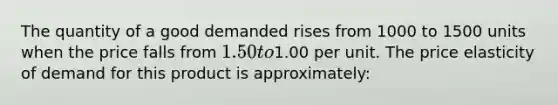 The quantity of a good demanded rises from 1000 to 1500 units when the price falls from 1.50to1.00 per unit. The price elasticity of demand for this product is approximately: