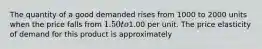 The quantity of a good demanded rises from 1000 to 2000 units when the price falls from 1.50 to1.00 per unit. The price elasticity of demand for this product is approximately