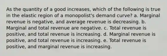 As the quantity of a good increases, which of the following is true in the elastic region of a monopolist's demand curve? a. Marginal revenue is negative, and average revenue is decreasing. b. Marginal and total revenue are negative. c. Total revenue is positive, and total revenue is increasing. d. Marginal revenue is positive, and total revenue is increasing. e. Total revenue is positive, and marginal revenue is increasing.