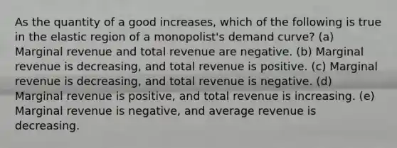 As the quantity of a good increases, which of the following is true in the elastic region of a monopolist's demand curve? (a) Marginal revenue and total revenue are negative. (b) Marginal revenue is decreasing, and total revenue is positive. (c) Marginal revenue is decreasing, and total revenue is negative. (d) Marginal revenue is positive, and total revenue is increasing. (e) Marginal revenue is negative, and average revenue is decreasing.