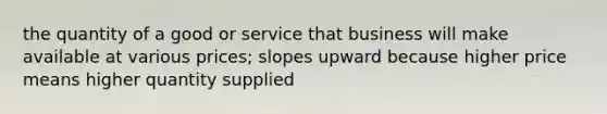 the quantity of a good or service that business will make available at various prices; slopes upward because higher price means higher quantity supplied