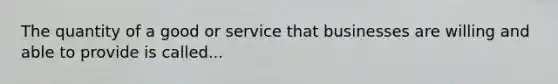 The quantity of a good or service that businesses are willing and able to provide is called...