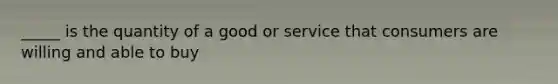 _____ is the quantity of a good or service that consumers are willing and able to buy