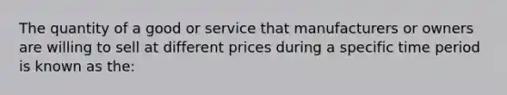 The quantity of a good or service that manufacturers or owners are willing to sell at different prices during a specific time period is known as the: