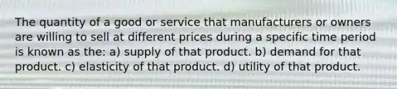 The quantity of a good or service that manufacturers or owners are willing to sell at different prices during a specific time period is known as the: a) supply of that product. b) demand for that product. c) elasticity of that product. d) utility of that product.