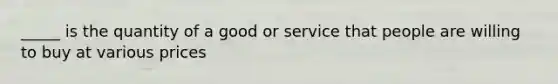 _____ is the quantity of a good or service that people are willing to buy at various prices