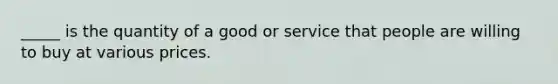 _____ is the quantity of a good or service that people are willing to buy at various prices.