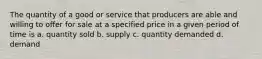 The quantity of a good or service that producers are able and willing to offer for sale at a specified price in a given period of time is a. quantity sold b. supply c. quantity demanded d. demand