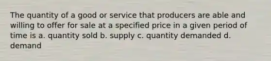 The quantity of a good or service that producers are able and willing to offer for sale at a specified price in a given period of time is a. quantity sold b. supply c. quantity demanded d. demand