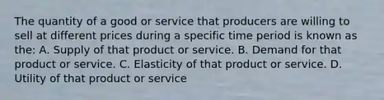 The quantity of a good or service that producers are willing to sell at different prices during a specific time period is known as the: A. Supply of that product or service. B. Demand for that product or service. C. Elasticity of that product or service. D. Utility of that product or service