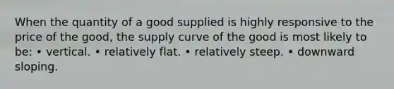 When the quantity of a good supplied is highly responsive to the price of the good, the supply curve of the good is most likely to be: • vertical. • relatively flat. • relatively steep. • downward sloping.