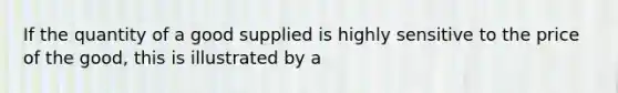 If the quantity of a good supplied is highly sensitive to the price of the good, this is illustrated by a