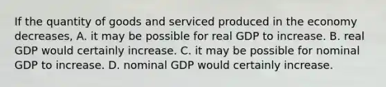 If the quantity of goods and serviced produced in the economy decreases, A. it may be possible for real GDP to increase. B. real GDP would certainly increase. C. it may be possible for nominal GDP to increase. D. nominal GDP would certainly increase.