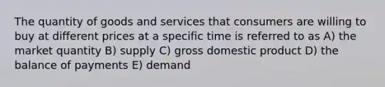 The quantity of goods and services that consumers are willing to buy at different prices at a specific time is referred to as A) the market quantity B) supply C) gross domestic product D) the balance of payments E) demand