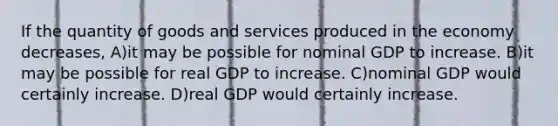 If the quantity of goods and services produced in the economy decreases, A)it may be possible for nominal GDP to increase. B)it may be possible for real GDP to increase. C)nominal GDP would certainly increase. D)real GDP would certainly increase.