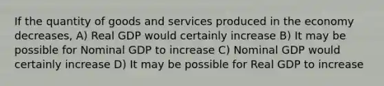 If the quantity of goods and services produced in the economy decreases, A) Real GDP would certainly increase B) It may be possible for Nominal GDP to increase C) Nominal GDP would certainly increase D) It may be possible for Real GDP to increase