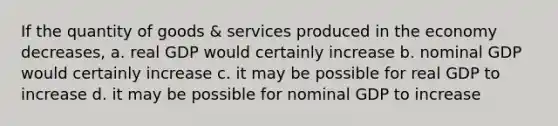 If the quantity of goods & services produced in the economy decreases, a. real GDP would certainly increase b. nominal GDP would certainly increase c. it may be possible for real GDP to increase d. it may be possible for nominal GDP to increase