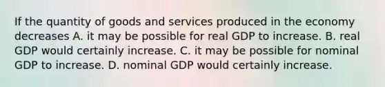 If the quantity of goods and services produced in the economy decreases A. it may be possible for real GDP to increase. B. real GDP would certainly increase. C. it may be possible for nominal GDP to increase. D. nominal GDP would certainly increase.