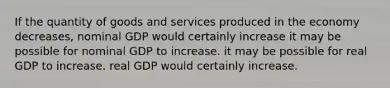 If the quantity of goods and services produced in the economy decreases, nominal GDP would certainly increase it may be possible for nominal GDP to increase. it may be possible for real GDP to increase. real GDP would certainly increase.