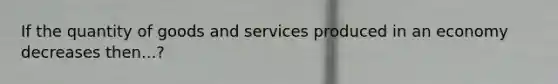 If the quantity of goods and services produced in an economy decreases then...?