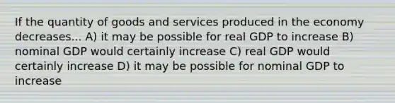 If the quantity of goods and services produced in the economy decreases... A) it may be possible for real GDP to increase B) nominal GDP would certainly increase C) real GDP would certainly increase D) it may be possible for nominal GDP to increase