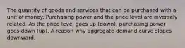 The quantity of goods and services that can be purchased with a unit of money. Purchasing power and the price level are inversely related. As the price level goes up (down), purchasing power goes down (up). A reason why aggregate demand curve slopes downward.