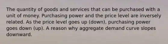 The quantity of goods and services that can be purchased with a unit of money. Purchasing power and the price level are inversely related. As the price level goes up (down), purchasing power goes down (up). A reason why aggregate demand curve slopes downward.