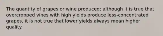 The quantity of grapes or wine produced; although it is true that overcropped vines with high yields produce less-concentrated grapes, it is not true that lower yields always mean higher quality.