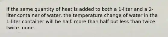 If the same quantity of heat is added to both a 1-liter and a 2-liter container of water, the temperature change of water in the 1-liter container will be half. more than half but less than twice. twice. none.