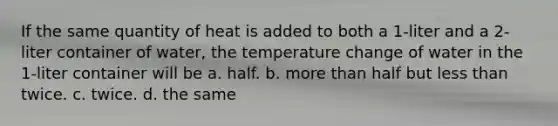 If the same quantity of heat is added to both a 1-liter and a 2-liter container of water, the temperature change of water in the 1-liter container will be a. half. b. more than half but less than twice. c. twice. d. the same