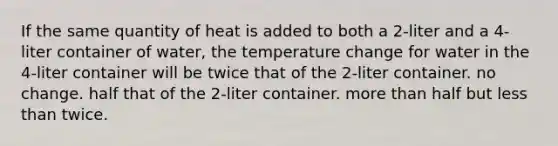 If the same quantity of heat is added to both a 2-liter and a 4-liter container of water, the temperature change for water in the 4-liter container will be twice that of the 2-liter container. no change. half that of the 2-liter container. more than half but less than twice.