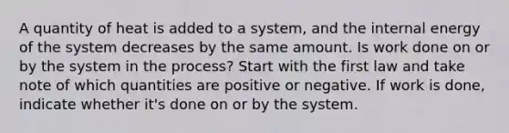 A quantity of heat is added to a system, and the internal energy of the system decreases by the same amount. Is work done on or by the system in the process? Start with the first law and take note of which quantities are positive or negative. If work is done, indicate whether it's done on or by the system.