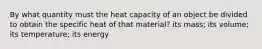 By what quantity must the heat capacity of an object be divided to obtain the specific heat of that material? its mass; its volume; its temperature; its energy