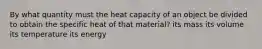 By what quantity must the heat capacity of an object be divided to obtain the specific heat of that material? its mass its volume its temperature its energy