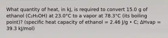 What quantity of heat, in kJ, is required to convert 15.0 g of ethanol (C₂H₅OH) at 23.0°C to a vapor at 78.3°C (its boiling point)? (specific heat capacity of ethanol = 2.46 J/g • C; ∆Hvap = 39.3 kJ/mol)