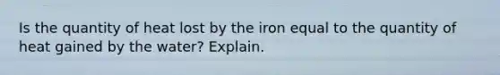 Is the quantity of heat lost by the iron equal to the quantity of heat gained by the water? Explain.