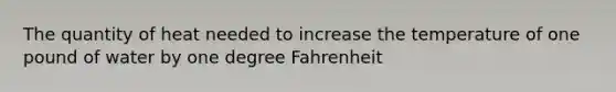 The quantity of heat needed to increase the temperature of one pound of water by one degree Fahrenheit