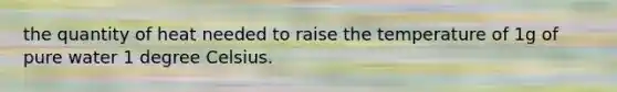 the quantity of heat needed to raise the temperature of 1g of pure water 1 degree Celsius.
