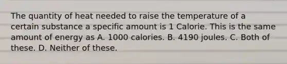 The quantity of heat needed to raise the temperature of a certain substance a specific amount is 1 Calorie. This is the same amount of energy as A. 1000 calories. B. 4190 joules. C. Both of these. D. Neither of these.