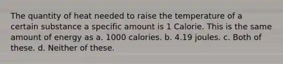 The quantity of heat needed to raise the temperature of a certain substance a specific amount is 1 Calorie. This is the same amount of energy as a. 1000 calories. b. 4.19 joules. c. Both of these. d. Neither of these.