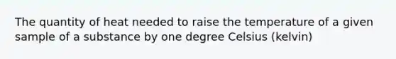 The quantity of heat needed to raise the temperature of a given sample of a substance by one degree Celsius (kelvin)